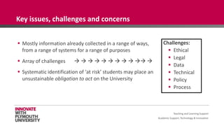 Academic Support, Technology & Innovation
 Mostly information already collected in a range of ways,
from a range of systems for a range of purposes
 Array of challenges           
 Systematic identification of ‘at risk’ students may place an
unsustainable obligation to act on the University
Challenges:
 Ethical
 Legal
 Data
 Technical
 Policy
 Process
Teaching and Learning Support
Key issues, challenges and concerns
 