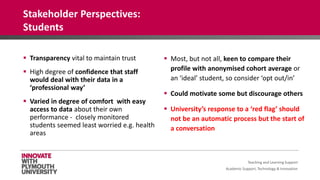 Academic Support, Technology & Innovation
 Transparency vital to maintain trust
 High degree of confidence that staff
would deal with their data in a
‘professional way’
 Varied in degree of comfort with easy
access to data about their own
performance - closely monitored
students seemed least worried e.g. health
areas
 Most, but not all, keen to compare their
profile with anonymised cohort average or
an ‘ideal’ student, so consider ‘opt out/in’
 Could motivate some but discourage others
 University’s response to a ‘red flag’ should
not be an automatic process but the start of
a conversation
Teaching and Learning Support
Stakeholder Perspectives:
Students
 