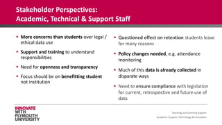 Academic Support, Technology & Innovation
 More concerns than students over legal /
ethical data use
 Support and training to understand
responsibilities
 Need for openness and transparency
 Focus should be on benefitting student
not institution
 Questioned effect on retention students leave
for many reasons
 Policy changes needed, e.g. attendance
monitoring
 Much of this data is already collected in
disparate ways
 Need to ensure compliance with legislation
for current, retrospective and future use of
data
Teaching and Learning Support
Stakeholder Perspectives:
Academic, Technical & Support Staff
 