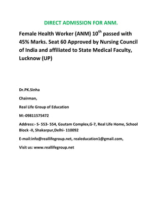 DIRECT ADMISSION FOR ANM.
Female Health Worker (ANM) 10th passed with
45% Marks. Seat 60 Approved by Nursing Council
of India and affiliated to State Medical Faculty,
Lucknow (UP)




Dr.PK.Sinha

Chairman,

Real Life Group of Education

M:-09811575472

Address:- S- 553- 554, Gautam Complex,G-7, Real Life Home, School
Block -II, Shakarpur,Delhi- 110092

E-mail:info@reallifegroup.net, realeducation1@gmail.com,

Visit us: www.reallifegroup.net
 