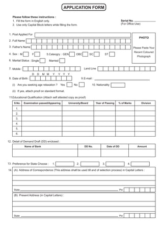 APPLICATION FORM
Please follow these instructions :
1. Fill the form in English only.
2. Use only Capital Block letters while filling the form.
Serial No. ............................
(For Office Use)
Post Applied For
Full Name
Father's Name
Sex :
Marital Status :
Mobile :
Date of Birth :
(i) Are you seeking age relaxation ? Yes No 10. Nationality
(ii) If yes, attach proof on standard format.
Educational Qualification (Attach self attested copy as proof)
Detail of Demand Draft (DD) enclosed :
Preference for State Choose : 1. 2. 3. 4.
(A) Address of Correspondence (This address shall be used till and of selection process) in Capital Letters :
(B) Present Address (in Capital Letters) :
S.No. Examination passed/Appearing University/Board Year of Passing % of Marks Division
Name of Bank DD No. Date of DD Amount
Pin
State
Pin
State
M F 5.Cateogry : GEN OBC SC ST
Single Married
E-mail :
D D M M Y Y Y Y
1.
2.
3.
4.
6.
7.
8.
11.
12.
13.
PHOTO
Please Paste Your
Recent Coloured
Photograph
Land Line
9.
14.
1.
2.
3.
4.
5.
6.
 