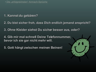 1. Kannst du gebären? 2.  Du bist sicher froh, dass Dich endlich jemand anspricht? 3. Ohne Kleider siehst Du sicher besser aus, oder? 4. Gib mir mal schnell Deine Telefonnummer, bevor ich sie gar nicht mehr will. 5. Gott hängt zwischen meinen Beinen! 