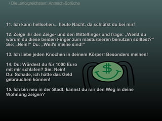 11. Ich kann hellsehen... heute Nacht, da schläfst du bei mir! 12. Zeige ihr den Zeige- und den Mittelfinger und frage: „Weißt du warum du diese beiden Finger zum masturbieren benutzen solltest?“ Sie: „Nein!“ Du: „Weil's meine sind!“ 13. Ich liebe jeden Knochen in deinem Körper! Besonders meinen! 14. Du: Würdest du für 1000 Euro mit mir schlafen? Sie: Nein!   Du: Schade, ich hätte das Geld  gebrauchen können! 15. Ich bin neu in der Stadt, kannst du mir den Weg in deine Wohnung zeigen? 