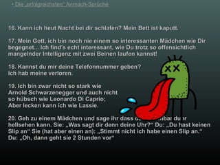 16. Kann ich heut Nacht bei dir schlafen? Mein Bett ist kaputt. 17. Mein Gott, ich bin noch nie einem so interessanten Mädchen wie Dir begegnet... Ich find's echt interessant, wie Du trotz so offensichtlich mangelnder Intelligenz mit zwei Beinen laufen kannst! 18. Kannst du mir deine Telefonnummer geben? Ich hab meine verloren. 19. Ich bin zwar nicht so stark wie  Arnold Schwarzenegger und auch nicht so hübsch wie Leonardo Di Caprio;  Aber lecken kann ich wie Lassie. 20. Geh zu einem Mädchen und sage ihr dass deine Armbanduhr hellsehen kann. Sie: „Was sagt dir denn deine Uhr?“ Du: „Du hast keinen Slip an“ Sie (hat aber einen an): „Stimmt nicht ich habe einen Slip an.“ Du: „Oh, dann geht sie 2 Stunden vor“ 