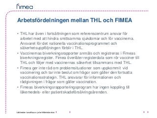 Lääkealan turvallisuus- ja kehittämiskeskus
Arbetsfördelningen mellan THL och FIMEA
• THL har även i fortsättningen som referenscentrum ansvar för
arbetet med att hindra smittsamma sjukdomar och för vaccinerna.
Ansvaret för det nationella vaccinationsprogrammet och
säkerhetsuppföljningen förblir i THL.
• Vaccinernas biverkningsrapporter anmäls och registreras i Fimeas
biverkningsregister. Fimea överlåter registerdata som rör vacciner till
THL och följer med vaccinernas säkerhet tillsammans med THL.
• Fimea ger inte råd om problemsituationer som uppkommit vid
vaccinering och tar inte beslut om frågor som gäller den fortsatta
vaccinationsstrategin. THL ansvarar för informationen och
rådgivningen i frågor som gäller vaccination.
• Fimeas biverkningsrapporteringsprogram har ingen koppling till
läkemedels- eller patientskadeförsäkringsärenden.
 