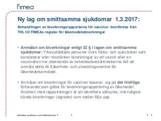 Lääkealan turvallisuus- ja kehittämiskeskus
Ny lag om smittsamma sjukdomar 1.3.2017:
Behandlingen av biverkningsrapporterna för vacciner överfördes från
THL till FIMEAs register för läkemedelsbiverkningar
• Anmälan om biverkningar enligt 52 § i lagen om smittsamma
sjukdomar: Yrkesutbildade personer inom hälso- och sjukvården som
konstaterar eller misstänker biverkningar av ett vaccin eller en
vaccination har oberoende av sekretessbestämmelserna rätt att
anmäla detta till Säkerhets- och utvecklingscentret för
läkemedelsområdet.
• Anmälan om biverkningar för vacciner baserar sig på det frivilliga
förfarandet som gäller för biverkningsrapportering av läkemedel.
Avsikten med rapporteringen är att identifiera sällsynta, inte tidigare
kända biverkningar (signaler) som sedan följs upp.
 