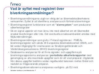 Lääkealan turvallisuus- ja kehittämiskeskus
Vad är syftet med registret över
biverkningsanmälningar?
• Biverkningsanmälningarna utgör en viktig del av läkemedelssäkerhetens
verksamhet. Syftet är att identifiera, analysera och förhindra biverkningar
• Biverkningsregistret funktionerar som ett ”alarmsystem” som producerar
säkerhetssignaler
• Då en signal uppstår vet man ännu inte med säkerhet om ett läkemedlet
orsakat biverkningen eller inte. Det eventuella orsakssambandet utredas med
följdundersökningar.
• Biverkningsanmälningar som givits i Finland registreras i FIMEAs
biverkningsregister och sänds till Europeiska läkemedelsverket (EMA), och
blir sedan tillgängligt för innehavaren av försäljningstillståndet och
Värdshälsorganisationens (WHO) biverkningsregister
• Databaserna analyseras för att finna signaler, och uppgifterna på
biverkningsrapporterna analyseras i periodiska säkerhetsrapporter med
genomgång av alla insamlade uppgifter som rör ett visst preparat. Utgående
från dessa uppgifter bedöms sedan regelbundet balansen mellan fördel och
nackdel av ifrågavarande preparat.
• Biverkningsobservationerna analyseras vanligtvis på EU nivå
 