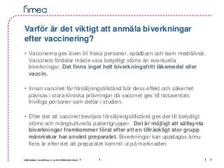 Lääkealan turvallisuus- ja kehittämiskeskus
Varför är det viktigt att anmäla biverkningar
efter vaccinering?
• Vaccinerna ges även till friska personer, spädbarn och barn medräknat.
Vaccinets fördelar måste vara betydligt större än eventuella
biverkningar. Det finns inget helt biverkningsfritt läkemedel eller
vaccin.
• Innan vaccinet får försäljningstillstånd bör dess effekt och säkerhet
påvisas i stora kliniska prövningar då vaccinet ges till tiotusentals
frivilliga personer som deltar i studien.
• Efter det att vaccinet beviljats försäljningstillstånd ges det till betydligt
större och mångkulturella patientgrupper. Det är möjligt att sällsynta
biverkningar framkommer först efter att en tillräckligt stor grupp
människor har använt preparatet. Biverkningar kan uppdagas ännu
flera år efter det att preparatet kommit ut på marknaden.
 