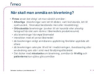 Lääkealan turvallisuus- ja kehittämiskeskus
När skall man anmäla en biverkning?
• Fimea anser det viktigt att man särskilt anmäler:
• Allvarliga (biverkningar som lett till döden, varit livshotande, lett till
sjukhusvård, förorsakat bestående men eller missbildning)
• Oförutsedda biverkningar (avviker till sin karaktär eller allvarlig-
hetsgrad från det som nämns i läkemedlets produktresumé)
• alla biverkningar från nya läkemedel
• interaktion med ett annat läkemedel
• då biverkningen enligt anmälarens uppfattning förefaller uppträda allt
oftare
• då biverkningen anknyter till ett fel i medicineringen, överdosering eller
användning som står i strid med försäljningstillståndet
• Det räcker med misstanke om biverkning, anmälan är frivillig och
patienterna kan själva göra anmälan
 
