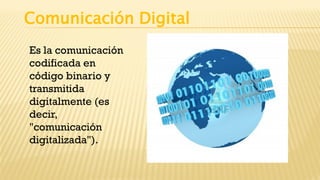 Comunicación Digital
Es la comunicación
codificada en
código binario y
transmitida
digitalmente (es
decir,
"comunicación
digitalizada").
 