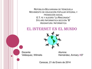 REPÚBLICA BOLIVARIANA DE VENEZUELA
MOVIMIENTO DE EDUCACIÓN POPULAR INTEGRAL Y
PROMOCIÓN SOCIAL

E.T. FE Y ALEGRÍA “LA RINCONADA”
5TO AÑO INFORMÁTICA SECCIÓN “B”
ASIGNATURA: INFORMÁTICA

El Internet en el Mundo

Docente:
Velásquez, Wilmelis

Alumna:
Hernández, Anmary #07

Caracas, 21 de Enero de 2014

 