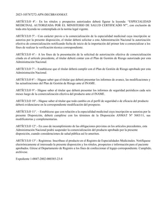 2023-105787272-APN-DECBR#ANMAT.
ARTÍCULO 4º.– En los rótulos y prospectos autorizados deberá figurar la leyenda: “ESPECIALIDAD
MEDICINAL AUTORIZADA POR EL MINISTERIO DE SALUD CERTIFICADO Nº”, con exclusión de
toda otra leyenda no contemplada en la norma legal vigente.
ARTÍCULO 5º.– Con carácter previo a la comercialización de la especialidad medicinal cuya inscripción se
autoriza por la presente disposición, el titular deberá solicitar a esta Administración Nacional la autorización
efectiva de comercialización notificando fecha de inicio de la importación del primer lote a comercializar a los
fines de realizar la verificación técnica correspondiente.
ARTÍCULO 6º.– A los fines de la presentación de la solicitud de autorización efectiva de comercialización
citada en el artículo precedente, el titular deberá contar con el Plan de Gestión de Riesgo autorizado por esta
Administración Nacional.
ARTÍCULO 7°.– Establécese que el titular deberá cumplir con el Plan de Gestión de Riesgo aprobado por esta
Administración Nacional.
ARTÍCULO 8°.– Hágase saber que el titular que deberá presentar los informes de avance, las modificaciones y
las actualizaciones del Plan de Gestión de Riesgo ante el INAME.
ARTÍCULO 9°.- Hágase saber al titular que deberá presentar los informes de seguridad periódicos cada seis
meses luego de la comercialización efectiva del producto ante el INAME.
ARTÍCULO 10°.- Hágase saber al titular que todo cambio en el perfil de seguridad o de eficacia del producto
deberá evidenciarse en la correspondiente modificación del prospecto.
ARTÍCULO 11°. – Establécese que con relación a la especialidad medicinal cuya inscripción se autoriza por la
presente Disposición, deberá cumplirse con los términos de la Disposición ANMAT Nº 3683/11, sus
modificatorias y complementarias.
ARTÍCULO 12°.- En caso de incumplimiento de las obligaciones previstas en los artículos precedentes, esta
Administración Nacional podrá suspender la comercialización del producto aprobado por la presente
disposición, cuando consideraciones de salud pública así lo ameriten.
ARTÍCULO 13°.- Regístrese. Inscríbase el producto en el Registro de Especialidades Medicinales. Notifíquese
electrónicamente al interesado la presente disposición y los rótulos, prospectos e información para el paciente
aprobados. Gírese al Departamento de Registro a los fines de confeccionar el legajo correspondiente. Cumplido,
archívese.
Expediente 1-0047-2002-000385-23-8
 