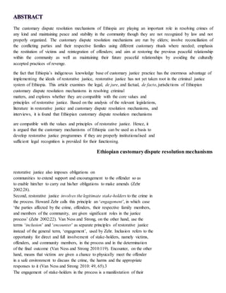 The customary dispute resolution mechanisms of Ethiopia are playing an important role in resolving crimes of
any kind and maintaining peace and stability in the community though they are not recognized by law and not
properly organized. The customary dispute resolution mechanisms are run by elders; involve reconciliation of
the conflicting parties and their respective families using different customary rituals where needed; emphasis
the restitution of victims and reintegration of offenders; and aim at restoring the previous peaceful relationship
within the community as well as maintaining their future peaceful relationships by avoiding the culturally
accepted practices of revenge.
the fact that Ethiopia’s indigenous knowledge base of customary justice practice has the enormous advantage of
implementing the ideals of restorative justice, restorative justice has not yet taken root in the criminal justice
system of Ethiopia. This article examines the legal, de jure, and factual, de facto, jurisdictions of Ethiopian
customary dispute resolution mechanisms in resolving criminal
matters, and explores whether they are compatible with the core values and
principles of restorative justice. Based on the analysis of the relevant legislations,
literature in restorative justice and customary dispute resolution mechanisms, and
interviews, it is found that Ethiopian customary dispute resolution mechanisms
are compatible with the values and principles of restorative justice. Hence, it
is argued that the customary mechanisms of Ethiopia can be used as a basis to
develop restorative justice programmes if they are properly institutionalised and
sufficient legal recognition is provided for their functioning.
Ethiopian customarydispute resolution mechanisms
restorative justice also imposes obligations on
communities to extend support and encouragement to the offender so as
to enable him/her to carry out his/her obligations to make amends (Zehr
2002:28).
Second, restorative justice involves the legitimate stake-holders to the crime in
the process. Howard Zehr calls this principle an ‘engagement’, in which case
‘the parties affected by the crime, offenders, their respective family members,
and members of the community, are given significant roles in the justice
process’ (Zehr 2002:22). Van Ness and Strong, on the other hand, use the
terms ‘inclusion’ and ‘encounter’ as separate principles of restorative justice
instead of the general term, ‘engagement’, used by Zehr. Inclusion refers to the
opportunity for direct and full involvement of stake-holders, namely victims,
offenders, and community members, in the process and in the determination
of the final outcome (Van Ness and Strong 2010:119). Encounter, on the other
hand, means that victims are given a chance to physically meet the offender
in a safe environment to discuss the crime, the harms and the appropriate
responses to it (Van Ness and Strong 2010: 49, 65).3
The engagement of stake-holders in the process is a manifestation of their
 