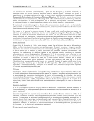Martes 19 de mayo de 1992 DIARIO OFICIAL 13
vez elaborados los materiales correspondientes, a partir del mes de agosto, y en forma escalonada, se
impartirán cursos de carácter intensivo destinados tanto a maestros como a directores de escuela y
supervisores. En los cursos se utilizarán las guías, los libros y otros materiales correspondientes al Programa
Emergente de Reformulación de Contenidos y Materiales Educativos. Así, el objetivo general de estos cursos
será transmitir un conocimiento inicial, suficiente y sólido sobre la reformulación de contenidos y materiales
para la educación básica. A partir de esta primera fase, se proseguirá la actualización a través de actividades
de concentración, pero, en especial, mediante actividades en los propios planteles y zonas escolares.
El núcleo de la actualización emergente se ubicará en los consejos técnicos de cada escuela e involucrará a los
jefes de sector, los inspectores, los directores de las escuelas, los Consejos Técnicos Estatales de la Educación
y los consejos técnicos de sector y de zona.
Los cursos en el seno de los consejos técnicos de cada escuela serán complementados con cursos por
televisión que familiaricen a directivos y maestros con los programas emergentes. Para ello, se pondrá en
operación un sistema de transmisión por televisión, vía satélite, con una red de varios centenares de sedes
locales, equipadas para la recepción y grabación de video y radio. Los gobiernos de los estados, con el apoyo
económico y logístico federal, habilitarán un cierto número de planteles con antenas parabólicas y aulas con
monitores para la recepción de una nueva señal de televisión de la Secretaría de Educación Pública.
Salario profesional
Desde el 1o. de diciembre de 1988 y hasta antes del pasado Día del Maestro, los salarios del magisterio
habían recibido importantes incrementos que significaron para el maestro comenzar a recuperar su poder
adquisitivo. Aun tomando en consideración que el esfuerzo del pueblo y gobierno de México ha sido enorme,
es preciso admitir que lo obtenido es todavía insuficiente para remunerar y motivar adecuadamente a los
maestros. En consecuencia, el Gobierno Federal y los gobiernos estatales convienen en continuar
esforzándose para mejorar las percepciones del magisterio. El 15 de mayo pasado, como es habitual en esa
fecha, el Gobierno Federal acordó con el SNTE el otorgamiento de un aumento adicional. Con ese importante
incremento, se alcanza el intervalo de entre tres y cuatro salarios mínimos, señalado por la propia
organización gremial como salario profesional. Con este nuevo esfuerzo -que hace que en la actual
Administración se haya acumulado un incremento muy sustancial- el salario de la plaza inicial, que es el más
bajo del escalafón docente y que en diciembre de 1988 equivalía a 1.5 salarios mínimos, superará el
equivalente a tres salarios mínimos, y la mayoría de los maestros estará percibiendo un equivalente superior a
3.5 veces el salario mínimo general del país.
Vivienda
De otra parte, a fin de complementar el salario profesional y contribuir a una mejora importante en los niveles
de vida de los maestros, se integrará un programa especial de fomento a la vivienda del magisterio en el que
se aprovecharán los mecanismos institucionales de apoyo a la construcción de vivienda y las nuevas
oportunidades de financiamiento a que dará lugar el Sistema de Ahorro para el Retiro. Este programa ofrecerá
opciones de construcción y crédito, conjuntará los esfuerzos de los diversos organismos de vivienda de la
Federación y contará con la participación de los gobiernos estatales y municipales, así como de la iniciativa
privada.
La carrera magisterial
A fin de dar un impulso decidido al arraigo y motivación del maestro, y respuesta a la demanda del SNTE, el
Gobierno Federal y los gobiernos estatales adoptarán una medida de especial trascendencia: la creación de la
carrera magisterial.
La carrera magisterial dará respuesta a dos necesidades de la actividad docente: estimular la calidad de la
educación y establecer un medio claro de mejoramiento profesional, material y de la condición social del
maestro. De esta forma, se acuerda el establecimiento de un mecanismo de promoción horizontal para el
personal docente frente a grupo que enseña en los ciclos de la educación básica. Su propósito consiste en que
esos maestros puedan acceder, dentro de la misma función, a niveles salariales superiores con base en su
preparación académica, la atención a los cursos de actualización, su desempeño profesional, y su antigüedad
en el servicio y en los niveles de la propia carrera magisterial.
El nuevo aprecio social hacia el maestro
 