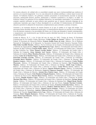 Martes 19 de mayo de 1992 DIARIO OFICIAL 14
Un sistema educativo de calidad sólo se consolidará creando una nueva institucionalidad que enaltezca el
ejercicio y la vocación magisterial. A su vez, una educación de calidad contribuye a valorar mejor la tarea del
maestro. El Gobierno Federal y los gobiernos estatales procurarán el reconocimiento nacional al maestro
mexicano, instituyendo honores, premios, distinciones y estímulos económicos a su figura y su labor. El
Gobierno Federal, los gobiernos de las entidades federativas, las autoridades municipales y la sociedad en su
conjunto seguirán realizando un gran esfuerzo para garantizar que el maestro mexicano disponga de las
condiciones materiales que exige el eficaz desempeño de su actividad. El fortalecimiento del federalismo
educativo permitirá la adopción de mecanismos complementarios para estimular y premiar al maestro.
Asistimos a un momento decisivo de nuestra historia en el que el cambio es el signo del tiempo. Los
mexicanos hemos decidido modernizar nuestro país. La transformación educativa se inscribe en esa estrategia.
Con ella daremos respuesta a las necesidades del futuro con el ritmo que demanda el mundo contemporáneo,
y aseguraremos una modernización que fortalezca nuestra identidad nacional en el marco de una creciente
prosperidad general.
Ciudad de México, D. F., a los 18 días del mes de mayo de 1992.- Testigo de honor. El Presidente
Constitucional de los Estados Unidos Mexicanos, Carlos Salinas de Gortari.- Rúbrica.- Por el Ejecutivo
Federal. El Secretario de Educación Pública, Ernesto Zedillo Ponce de León.- Rúbrica.- Por el Sindicato
Nacional de Trabajadores de la Educación. La Secretaria General del Comité Ejecutivo Nacional, Profra.
Elba Esther Gordillo Morales.- Rúbrica.- Por los Gobiernos de los Estados. El Gobernador del Estado Libre
y Soberano de Aguascalientes, Miguel Angel Barberena Vega.- Rúbrica.- El Gobernador del Estado Libre y
Soberano de Baja California, Ernesto Ruffo Appel.- Rúbrica.- El Gobernador del Estado Libre y Soberano
de Baja California Sur, Víctor Manuel Liceaga Ruibal.- Rúbrica.- El Gobernador del Estado Libre y
Soberano de Campeche, Jorge Salomón Azar García.- Rúbrica.- El Gobernador del Estado Libre y
Soberano de Coahuila, Eliseo Mendoza Berrueto.- Rúbrica.- El Gobernador del Estado Libre y Soberano de
Colima, Carlos de la Madrid Virgen.- Rúbrica.- El Gobernador del Estado Libre y Soberano de Chiapas, J.
Patrocinio González Garrido.- Rúbrica.- El Gobernador del Estado Libre y Soberano de Chihuahua,
Fernando Baeza Meléndez.- Rúbrica.- El Gobernador del Estado Libre y Soberano de Durango, José
Ramírez Gamero.- Rúbrica.- El Gobernador del Estado Libre y Soberano de Guanajuato, Carlos Medina
Plascencia.- Rúbrica.- El Gobernador del Estado Libre y Soberano de Guerrero, José Francisco Ruiz
Massieu.- Rúbrica.- El Gobernador del Estado Libre y Soberano de Hidalgo, Adolfo Lugo Verduzco.-
Rúbrica.- El Gobernador del Estado Libre y Soberano de Jalisco, Carlos Rivera Aceves.- Rúbrica.- El
Gobernador del Estado Libre y Soberano de México, Ignacio Pichardo Pagaza.- Rúbrica.- El Gobernador
del Estado Libre y Soberano de Michoacán, Genovevo Figueroa Zamudio.- Rúbrica.- El Gobernador del
Estado Libre y Soberano de Morelos, Antonio Riva Palacio López.- Rúbrica.- El Gobernador del Estado
Libre y Soberano de Nayarit, Celso Humberto Delgado Ramírez.- Rúbrica.- El Gobernador del Estado Libre
y Soberano de Nuevo León, Sócrates Rizzo García.- Rúbrica.- El Gobernador del Estado Libre y Soberano
de Oaxaca, Heladio Ramírez López.- Rúbrica.- El Gobernador del Estado Libre y Soberano de Puebla,
Mariano Piña Olaya.- Rúbrica.- El Gobernador del Estado Libre y Soberano de Querétaro, Enrique Burgos
García.- Rúbrica.- El Gobernador del Estado Libre y Soberano de Quintana Roo, Miguel Borge Martín.-
Rúbrica.- El Gobernador del Estado Libre y Soberano de San Luis Potosí, Gonzalo Martínez Corbalá.-
Rúbrica.- El Gobernador del Estado Libre y Soberano de Sinaloa, Francisco Labastida Ochoa.- Rúbrica.- El
Gobernador del Estado Libre y Soberano de Sonora, Manlio F. Beltrones Rivera.- Rúbrica.- El Gobernador
del Estado Libre y Soberano de Tabasco, Manuel Gurría Ordoñez.- Rúbrica.- El Gobernador del Estado
Libre y Soberano de Tamaulipas, Américo Villarreal Guerra.- Rúbrica.- El Gobernador del Estado Libre y
Soberano de Tlaxcala, Samuel Quiroz de la Vega.- Rúbrica.- El Gobernador del Estado Libre y Soberano de
Veracruz, Dante Delgado Rannauro.- Rúbrica.- El Gobernador del Estado Libre y Soberano de Yucatán,
Dulce María Sauri Riancho.- Rúbrica.- El Gobernador del Estado Libre y Soberano de Zacatecas, Pedro de
León Sánchez.- Rúbrica.
 