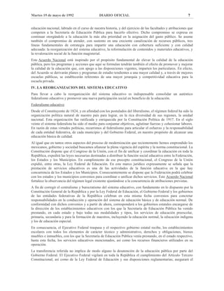 Martes 19 de mayo de 1992 DIARIO OFICIAL 7
educación nacional, labrado en el curso de nuestra historia, y del ejercicio de las facultades y atribuciones que
competen a la Secretaría de Educación Pública para hacerlo efectivo. Dicho compromiso se expresa en
continuar otorgándole a la educación la más alta prioridad en la asignación del gasto público. Se asume
también el compromiso de atender, con sustento en una creciente canalización de recursos públicos, tres
líneas fundamentales de estrategia para impartir una educación con cobertura suficiente y con calidad
adecuada: la reorganización del sistema educativo, la reformulación de contenidos y materiales educativos, y
la revaloración social de la función magisterial.
Este Acuerdo Nacional está inspirado por el propósito fundamental de elevar la calidad de la educación
pública, pero los programas y acciones que aquí se formulan tendrán también el efecto de promover y mejorar
la calidad de la educación que, con apego a las disposiciones vigentes, imparten los particulares. En efecto,
del Acuerdo se derivarán planes y programas de estudio tendientes a una mayor calidad y, a través de mejores
escuelas públicas, se establecerán referentes de una mayor jerarquía y competitividad educativa para la
escuela privada.
IV. LA REORGANIZACION DEL SISTEMA EDUCATIVO
Para llevar a cabo la reorganización del sistema educativo es indispensable consolidar un auténtico
federalismo educativo y promover una nueva participación social en beneficio de la educación.
Federalismo educativo
Desde el Constituyente de 1824, y en afinidad con los postulados del liberalismo, el régimen federal ha sido la
organización política natural de nuestro país para lograr, en la rica diversidad de sus regiones, la unidad
nacional. Esta organización fue ratificada y enriquecida por la Constitución Política de 1917. En el siglo
veinte el sistema federalista ha sido el medio para conjuntar objetivos, aglutinar fuerzas y cohesionar labores.
En razón de estas virtudes políticas, recurrimos al federalismo para articular el esfuerzo y la responsabilidad
de cada entidad federativa, de cada municipio y del Gobierno Federal, en nuestro propósito de alcanzar una
educación básica de calidad.
Al igual que en tantos otros aspectos del proceso de modernización que recientemente hemos emprendido los
mexicanos, gobierno y sociedad buscamos afianzar la plena vigencia del espíritu y la norma constitucional. La
Constitución dispone que el Congreso de la Unión, con el fin de unificar y coordinar la educación en toda la
República, expedirá las leyes necesarias destinadas a distribuir la función social educativa entre la Federación,
los Estados y los Municipios. En cumplimiento de ese precepto constitucional, el Congreso de la Unión
expidió, entre otras, la Ley Federal de Educación. En este marco jurídico expresamente se señala que la
prestación de servicios educativos es una de las actividades de la función educativa en la que hay
concurrencia de los Estados y los Municipios. Consecuentemente se dispone que la Federación podrá celebrar
con los estados y los municipios convenios para coordinar o unificar dichos servicios. Este Acuerdo Nacional
fortalece la observancia del régimen legal existente ajustándose a la concurrencia de atribuciones previstas.
A fin de corregir el centralismo y burocratismo del sistema educativo, con fundamento en lo dispuesto por la
Constitución General de la República y por la Ley Federal de Educación, el Gobierno Federal y los gobiernos
de las entidades federativas de la República celebran en esta misma fecha convenios para concretar
responsabilidades en la conducción y operación del sistema de educación básica y de educación normal. De
conformidad con dichos convenios y a partir de ahora, corresponderá a los gobiernos estatales encargarse de
la dirección de los establecimientos educativos con los que la Secretaría de Educación Pública ha venido
prestando, en cada estado y bajo todas sus modalidades y tipos, los servicios de educación preescolar,
primaria, secundaria y para la formación de maestros, incluyendo la educación normal, la educación indígena
y los de educación especial.
En consecuencia, el Ejecutivo Federal traspasa y el respectivo gobierno estatal recibe, los establecimientos
escolares con todos los elementos de carácter técnico y administrativo, derechos y obligaciones, bienes
muebles e inmuebles, con los que la Secretaría de Educación Pública venía prestando, en el estado respectivo,
hasta esta fecha, los servicios educativos mencionados, así como los recursos financieros utilizados en su
operación.
La transferencia referida no implica de modo alguno la desatención de la educación pública por parte del
Gobierno Federal. El Ejecutivo Federal vigilará en toda la República el cumplimiento del Artículo Tercero
Constitucional, así como de la Ley Federal de Educación y sus disposiciones reglamentarias; asegurará el
 