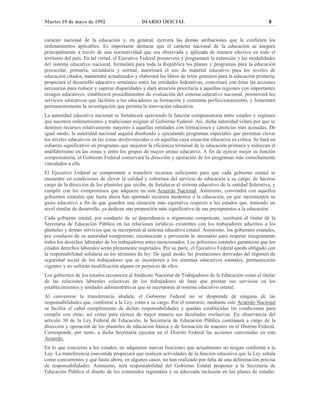 Martes 19 de mayo de 1992 DIARIO OFICIAL 8
carácter nacional de la educación y, en general, ejercerá las demás atribuciones que le confieren los
ordenamientos aplicables. Es importante destacar que el carácter nacional de la educación se asegura
principalmente a través de una normatividad que sea observada y aplicada de manera efectiva en todo el
territorio del país. En tal virtud, el Ejecutivo Federal promoverá y programará la extensión y las modalidades
del sistema educativo nacional, formulará para toda la República los planes y programas para la educación
preescolar, primaria, secundaria y normal, autorizará el uso de material educativo para los niveles de
educación citados, mantendrá actualizados y elaborará los libros de texto gratuitos para la educación primaria,
propiciará el desarrollo educativo armónico entre las entidades federativas, concertará con éstas las acciones
necesarias para reducir y superar disparidades y dará atención prioritaria a aquellas regiones con importantes
rezagos educativos, establecerá procedimientos de evaluación del sistema educativo nacional, promoverá los
servicios educativos que faciliten a los educadores su formación y constante perfeccionamiento, y fomentará
permanentemente la investigación que permita la innovación educativa.
La autoridad educativa nacional se fortalecerá ejerciendo la función compensatoria entre estados y regiones
que nuestros ordenamientos y tradiciones asignan al Gobierno Federal. Así, dicha autoridad velará por que se
destinen recursos relativamente mayores a aquellas entidades con limitaciones y carencias más acusadas. De
igual modo, la autoridad nacional seguirá diseñando y ejecutando programas especiales que permitan elevar
los niveles educativos en las zonas desfavorecidas o en aquéllas cuya situación educativa es crítica. Se hará un
esfuerzo significativo en programas que mejoren la eficiencia terminal de la educación primaria y reduzcan el
analfabetismo en las zonas y entre los grupos de mayor atraso educativo. A fin de ejercer mejor su función
compensatoria, el Gobierno Federal conservará la dirección y operación de los programas más estrechamente
vinculados a ella.
El Ejecutivo Federal se compromete a transferir recursos suficientes para que cada gobierno estatal se
encuentre en condiciones de elevar la calidad y cobertura del servicio de educación a su cargo, de hacerse
cargo de la dirección de los planteles que recibe, de fortalecer el sistema educativo de la entidad federativa, y
cumplir con los compromisos que adquiere en este Acuerdo Nacional. Asimismo, convendrá con aquellos
gobiernos estatales que hasta ahora han aportado recursos modestos a la educación, en que incrementen su
gasto educativo a fin de que guarden una situación más equitativa respecto a los estados que, teniendo un
nivel similar de desarrollo, ya dedican una proporción más significativa de sus presupuestos a la educación.
Cada gobierno estatal, por conducto de su dependencia u organismo competente, sustituirá al titular de la
Secretaría de Educación Pública en las relaciones jurídicas existentes con los trabajadores adscritos a los
planteles y demás servicios que se incorporan al sistema educativo estatal. Asimismo, los gobiernos estatales,
por conducto de su autoridad competente, reconocerán y proveerán lo necesario para respetar íntegramente
todos los derechos laborales de los trabajadores antes mencionados. Los gobiernos estatales garantizan que los
citados derechos laborales serán plenamente respetados. Por su parte, el Ejecutivo Federal queda obligado con
la responsabilidad solidaria en los términos de ley. De igual modo, las prestaciones derivadas del régimen de
seguridad social de los trabajadores que se incorporen a los sistemas educativos estatales, permanecerán
vigentes y no sufrirán modificación alguna en perjuicio de ellos.
Los gobiernos de los estados reconocen al Sindicato Nacional de Trabajadores de la Educación como el titular
de las relaciones laborales colectivas de los trabajadores de base que prestan sus servicios en los
establecimientos y unidades administrativas que se incorporan al sistema educativo estatal.
Al convenirse la transferencia aludida, el Gobierno Federal no se desprende de ninguna de las
responsabilidades que, conforme a la Ley, están a su cargo. Por el contrario, mediante este Acuerdo Nacional
se facilita el cabal cumplimiento de dichas responsabilidades y quedan establecidas las condiciones para
cumplir con otras, así como para ejercer de mejor manera sus facultades exclusivas. En observancia del
artículo 30 de la Ley Federal de Educación, la Secretaría de Educación Pública continuará a cargo de la
dirección y operación de los planteles de educación básica y de formación de maestro en el Distrito Federal.
Corresponde, por tanto, a dicha Secretaría ejecutar en el Distrito Federal las acciones convenidas en este
Acuerdo.
En lo que concierne a los estados, no adquieren nuevas funciones que actualmente no tengan conforme a la
Ley. La transferencia convenida propiciará que realicen actividades de la función educativa que la Ley señala
como concurrentes y que hasta ahora, en algunos casos, no han realizado por falta de una delimitación precisa
de responsabilidades. Asimismo, será responsabilidad del Gobierno Estatal proponer a la Secretaría de
Educación Pública el diseño de los contenidos regionales y su adecuada inclusión en los planes de estudio.
 
