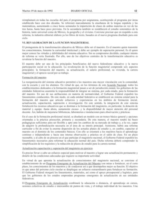 Martes 19 de mayo de 1992 DIARIO OFICIAL 12
reimplantará en todas las escuelas del país el programa por asignaturas, sustituyendo al programa por áreas
establecido hace casi dos décadas. Se reforzará marcadamente la enseñanza de la lengua española y las
matemáticas, aumentando a cinco horas semanales la impartición de clases de ambas materias en vez de las
tres horas, hasta hace poco previstas. En la secundaria también se restablecerá el estudio sistemático de la
historia, tanto universal como de México, la geografía y el civismo. Conviene precisar que en respaldo a esta
reforma, la industria editorial elabora ya los libros de texto, basados en el nuevo programa diseñado para este
ciclo.
VI. REVALORACION DE LA FUNCION MAGISTERIAL
El protagonista de la transformación educativa de México debe ser el maestro. Es el maestro quien transmite
los conocimientos, fomenta la curiosidad intelectual y debe ser ejemplo de superación personal. Es él quien
mejor conoce las virtudes y debilidades del sistema educativo. Sin su compromiso decidido, cualquier intento
de reforma se vería frustrado. Por ello, uno de los objetivos centrales de la transformación educativa es
revalorar la función del maestro.
El maestro debe ser uno de los principales beneficiarios del nuevo federalismo educativo y la nueva
participación social en la educación. La revaloración de la función magisterial comprende seis aspectos
principales: la formación del maestro, su actualización, el salario profesional, su vivienda, la carrera
magisterial y el aprecio social por su trabajo.
Formación del maestro
La reorganización del sistema educativo permitirá a los maestros una mayor vinculación con la comunidad,
con la escuela y con los alumnos. En virtud de que, en los términos de este Acuerdo Nacional, todos los
establecimientos dedicados a la formación magisterial pasan a ser de jurisdicción estatal, los gobiernos de las
entidades federativas asumirán la responsabilidad de integrar un sistema, por cada estado, para la formación
del maestro. En uso de sus atribuciones en materia de normatividad, el Gobierno Federal expedirá los
lineamientos conducentes. De este modo, en cada entidad federativa se establecerá un sistema estatal para la
formación del maestro que articule esfuerzos y experiencias en los ámbitos de formación inicial,
actualización, capacitación, superación e investigación. En este sentido, la integración de este sistema
fortalecerá los recursos educativos que se destinan a la formación del magisterio, en particular, la dotación de
material y equipo -hasta ahora, sumamente escaso- y la disponibilidad de mayor atención del personal
docente. Así, habrán de mejorarse bibliotecas, laboratorios e instalaciones para observación y prácticas.
En el caso de la formación profesional inicial, se diseñará un modelo con un tronco básico general y opciones
orientadas a la práctica preescolar, primaria y secundaria. De esta manera, el maestro tendrá las bases
pedagógicas suficientes para ser flexible y apto ante los cambios de su mercado de trabajo y, a la vez, capaz
de adquirir la profundización necesaria en el área de su interés principal. Asimismo, habrá una reforma
curricular a fin de evitar la enorme dispersión de los actuales planes de estudio y, en cambio, capacitar al
maestro en el dominio de los contenidos básicos. Con ello se orientará a los maestros hacia el aprendizaje
continuo e independiente y hacia una intensa observación y práctica en el salón de clase. En un plazo
razonable, y al cabo de un proceso en el que participe el magisterio nacional, el Gobierno Federal expedirá los
lineamientos necesarios para reformar la educación normal del país. Dicha reforma deberá comprender la
simplificación de los requisitos y la reducción de plazos de estudio para la carrera normal.
Actualización capacitación y superación del magisterio en ejercicio
Es preciso llevar a cabo un esfuerzo especial para motivar al maestro a lograr una actualización permanente y
dotarlo de las condiciones adecuadas que requiere su importante actividad.
En virtud de que apremia la actualización de conocimientos del magisterio nacional, se conviene el
establecimiento de un Programa Emergente de Actualización del Maestro con miras a fortalecer, en el corto
plazo, los conocimientos de los maestros y de coadyuvar así a que desempeñen mejor su función. El objetivo
es que antes del próximo ciclo escolar se despliegue un esfuerzo extraordinario para fortalecer su formación.
El Gobierno Federal otorgará los lineamientos, materiales, así como el apoyo presupuestal y logístico, para
que los gobiernos de los estados emprendan programas emergentes de actualización en sus entidades
federativas.
El Programa Emergente de Actualización combinará la educación a distancia, el aprendizaje en cursos,
sesiones colectivas de estudio e intercambio de puntos de vista, y el trabajo individual de los maestros. Una
 