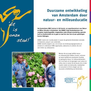 Duurzame ontwikkeling
                          van Amsterdam door
                     natuur- en milieueducatie
dit
‘
  is         Het Amsterdams NME Centrum is hét kennis- en expertisecentrum voor Natuur
             en Milieu Educatie in Amsterdam. Het ANMEC helpt Amsterdammers met


onze
             complexe maatschappelijke vraagstukken zoals klimaat-verandering, gezonde
             lucht en biodiversiteit om te gaan en laat hen zien hoe zij aan oplossingen
             kunnen bijdragen.


    stad!’   ANMEC neemt een cruciale plaats in tussen de gemeente Amsterdam enerzijds
             en bewoners, jong en oud, anderzijds.
             ANMEC bereikt jongeren van 0 tot 18 jaar via kinderopvangorganisaties en
             scholen en ondersteunt NME-organisaties, wijkcentra en anderen die zich
             ook richten op volwassenen.



                                              Mensen die op jonge leeftijd natuur-
                                              en milieueducatie hebben ervaren, vertonen
                                              op latere leeftijd een positievere houding
                                              en gedrag bij natuur- en milieuonderwerpen.
                                              Dit is de basis om de gevolgen voor natuur en
                                              milieu mee te nemen bij de keuzes die ze later
                                              moeten maken als bestuurder, medewerker
                                              of consument en bij te dragen aan een
                                              duurzame ontwikkeling van Amsterdam.
 