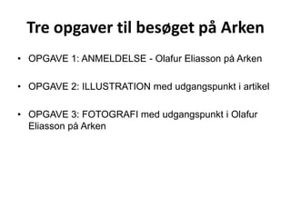 Tre opgaver til besøget på Arken OPGAVE 1: ANMELDELSE - Olafur Eliasson på Arken OPGAVE 2: ILLUSTRATION med udgangspunkt i artikel OPGAVE 3: FOTOGRAFI med udgangspunkt i Olafur Eliasson på Arken 