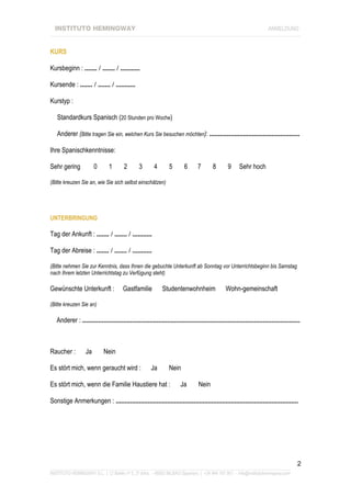 INSTITUTO HEMINGWAY                                                                                                 ANMELDUNG
____________________________________________________________________________________________________________________


KURS

Kursbeginn : ....... / ....... / ...........

Kursende : ....... / ....... / ...........

Kurstyp :

   Standardkurs Spanisch (20 Stunden pro Woche)

   Anderer (Bitte tragen Sie ein, welchen Kurs Sie besuchen möchten): ...................................................

Ihre Spanischkenntnisse:

Sehr gering            0       1       2        3       4       5       6       7       8       9     Sehr hoch

(Bitte kreuzen Sie an, wie Sie sich selbst einschätzen)




UNTERBRINGUNG

Tag der Ankunft : ....... / ....... / ...........

Tag der Abreise : ....... / ....... / ...........

(Bitte nehmen Sie zur Kenntnis, dass Ihnen die gebuchte Unterkunft ab Sonntag vor Unterrichtsbeginn bis Samstag
nach Ihrem letzten Unterrichtstag zu Verfügung steht)

Gewünschte Unterkunft :                Gastfamilie          Studentenwohnheim                  Wohn-gemeinschaft

(Bitte kreuzen Sie an)

   Anderer : ...........................................................................................................................



Raucher :         Ja        Nein

Es stört mich, wenn geraucht wird :                   Ja        Nein

Es stört mich, wenn die Familie Haustiere hat :                       Ja        Nein

Sonstige Anmerkungen : .......................................................................................................




                                                                                                                                      2
_______________________________________________________________________________________________________________
INSTITUTO HEMINGWAY S.L. | C/ Bailén nº 5, 2º dcha. - 48003 BILBAO (Spanien) | +34 944 167 901 - info@institutohemingway.com
 