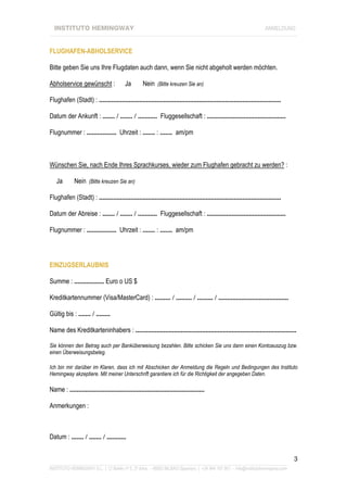 INSTITUTO HEMINGWAY                                                                                              ANMELDUNG
____________________________________________________________________________________________________________________


FLUGHAFEN-ABHOLSERVICE

Bitte geben Sie uns Ihre Flugdaten auch dann, wenn Sie nicht abgeholt werden möchten.

Abholservice gewünscht :                Ja        Nein (Bitte kreuzen Sie an)

Flughafen (Stadt) : ........................................................................................................

Datum der Ankunft : ....... / ....... / ........... Fluggesellschaft : .............................................

Flugnummer : ................. Uhrzeit : ....... : ....... am/pm



Wünschen Sie, nach Ende Ihres Sprachkurses, wieder zum Flughafen gebracht zu werden? :

   Ja        Nein (Bitte kreuzen Sie an)

Flughafen (Stadt) : ........................................................................................................

Datum der Abreise : ....... / ....... / ........... Fluggesellschaft : .............................................

Flugnummer : ................. Uhrzeit : ....... : ....... am/pm




EINZUGSERLAUBNIS

Summe : ................. Euro o US $

Kreditkartennummer (Visa/MasterCard) : ......... / ......... / ......... / ........................................

Gültig bis : ....... / ........

Name des Kreditkarteninhabers : ............................................................................................

Sie können den Betrag auch per Banküberweisung bezahlen. Bitte schicken Sie uns dann einen Kontoauszug bzw.
einen Überweisungsbeleg.

Ich bin mir darüber im Klaren, dass ich mit Abschicken der Anmeldung die Regeln und Bedingungen des Instituto
Hemingway akzeptiere. Mit meiner Unterschrift garantiere ich für die Richtigkeit der angegeben Daten.

Name : .............................................................................

Anmerkungen :



Datum : ....... / ....... / ...........


                                                                                                                               3
_______________________________________________________________________________________________________________
INSTITUTO HEMINGWAY S.L. | C/ Bailén nº 5, 2º dcha. - 48003 BILBAO (Spanien) | +34 944 167 901 - info@institutohemingway.com
 