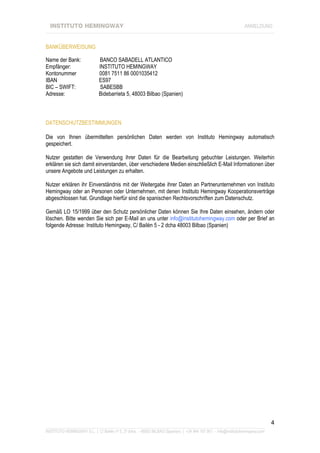 INSTITUTO HEMINGWAY                                                                                           ANMELDUNG
____________________________________________________________________________________________________________________


BANKÜBERWEISUNG

Name der Bank:                BANCO SABADELL ATLANTICO
Empfänger:                    INSTITUTO HEMINGWAY
Kontonummer                   0081 7511 86 0001035412
IBAN                          ES97
BIC – SWIFT:                   SABESBB
Adresse:                      Bidebarrieta 5, 48003 Bilbao (Spanien)



DATENSCHUTZBESTIMMUNGEN

Die von Ihnen übermittelten persönlichen Daten werden von Instituto Hemingway automatisch
gespeichert.

Nutzer gestatten die Verwendung ihrer Daten für die Bearbeitung gebuchter Leistungen. Weiterhin
erklären sie sich damit einverstanden, über verschiedene Medien einschließlich E-Mail Informationen über
unsere Angebote und Leistungen zu erhalten.

Nutzer erklären ihr Einverständnis mit der Weitergabe ihrer Daten an Partnerunternehmen von Instituto
Hemingway oder an Personen oder Unternehmen, mit denen Instituto Hemingway Kooperationsverträge
abgeschlossen hat. Grundlage hierfür sind die spanischen Rechtsvorschriften zum Datenschutz.

Gemäß LO 15/1999 über den Schutz persönlicher Daten können Sie Ihre Daten einsehen, ändern oder
löschen. Bitte wenden Sie sich per E-Mail an uns unter info@institutohemingway.com oder per Brief an
folgende Adresse: Instituto Hemingway, C/ Bailén 5 - 2 dcha 48003 Bilbao (Spanien)




                                                                                                                               4
_______________________________________________________________________________________________________________
INSTITUTO HEMINGWAY S.L. | C/ Bailén nº 5, 2º dcha. - 48003 BILBAO (Spanien) | +34 944 167 901 - info@institutohemingway.com
 