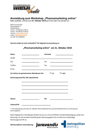 Anmeldung zum Workshop „Pharmamarketing online“
Bitte ausfüllen und bis zum 01. Oktober 2010 per Post oder Fax senden an:

B&B Consulting GbR
Karwendelplatz 3
85598 Baldham
Telefon: +49-(0)8106-37789-0
Telefax: +49-(0)8106-37789-29
Internet: www.medivendis.de
E-Mail: info@medivendis.de
Ust-IdNr: DE 129606642



Hiermit melde ich mich verbindlich* für folgende Veranstaltung an:

                    „Pharmamarketing online“ am 21. Oktober 2010

Name              ____________________           Vorname          ____________________

Straße            __________________________________________________________

PLZ               ____________________           Ort      __________________________

Telefon           ____________________           Fax      __________________________

Email             __________________________________________________________

Ich nehme am gemeinsamen Abendessen teil                     ja             nein

Rechnungsanschrift, falls abweichend:

                  _____________________________________________________

                  _____________________________________________________

                  _____________________________________________________

                  _____________________________________________________


Datum             ____________________           Ort      __________________________


Unterschrift      _________________________________

* Eine Abmeldung nach dem 01. Oktober 2010 verpflichtet Sie auch bei Nichtteilnahme zur Zahlung der
Seminargebühr.

Nach Eingang Ihrer Anmeldung erhalten Sie von uns eine schriftliche Teilnahmebestätigung, sowie eine
Rechnung. Für die korrekte Ausstellung der Rechnung geben Sie uns bitte Ihre vollständige
Rechnungsanschrift an.

Mit freundlicher Unterstützung:
 