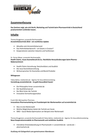Zusammenfassung
Das Seminar zeigt, wie sich Recht, Marketing und Technik beim Pharmavertrieb in Deutschland
praxisorientiert verbinden lassen.

Inhalte
Thomas Bruggmann, juravendis Rechtsanwälte
Arzneimittelvertrieb 2010 – ein rechtliches Update

    •   Aktuelles vom Arzneimittelversand
    •   Das Heilmittelwerberecht – ein Gesetz in Erosion?
    •   Kooperationen zwischen Industrie und Fachkreisen


Dr. Florian Meyer, juravendis Rechtsanwälte
Health Claims, neues Kosmetikrecht & Co.: Rechtliche Herausforderungen beim Pharma-
Nebensortiment

    •   Health Claims Verordnung: Zwischenbilanz und Ausblick
    •   Die neue Kosmetikverordnung
    •   Wirkversprechen für Kosmetika und Biozid-Produkte

Mittagessen

Tobias Boltze, medivendis.de – Agentur für Gesundheitsmarketing
Vorstellung arzneimittel.de – So geht Gesundheit heute!

    •   Die Philosophie hinter arzneimittel.de
    •   Der Qualitätsanspruch
    •   Der Blick hinter die Technik
    •   Innovative Vermarktungsansätze


Frank Füßl, Metropolitan Pharmacy
Innovatives Pharmamarketing am Praxisbeispiel der Markenwelten auf arzneimittel.de

    •   Was ist eine Markenwelt
    •   Welche Möglichkeiten bietet die Technik von heute
    •   SMO – Social Media Optimization am Beispiel einer Markenwelt


Thomas Bruggmann, juravendis Rechtsanwälte & Tobias Boltze, medivendis.de – Agentur für Gesundheitsmarketing
Neue Kooperationsmodelle im Pharmamarkt und rechtlicher Ausblick

    •   Interaktive Dreiecksbeziehung im Pharmamarkt ++ arzneimittel.de – aerzte.de –
        pharmacharts.de

Ausklang mit Gelegenheit zum gemeinsamen Abendessen
 