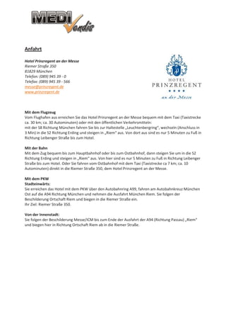 Anfahrt

Hotel Prinzregent an der Messe
Riemer Straße 350
81829 München
Telefon: (089) 945 39 - 0
Telefax: (089) 945 39 - 566
messe@prinzregent.de
www.prinzregent.de



Mit dem Flugzeug
Vom Flughafen aus erreichen Sie das Hotel Prinzregent an der Messe bequem mit dem Taxi (Taxistrecke
ca. 30 km; ca. 30 Autominuten) oder mit den öffentlichen Verkehrsmitteln:
mit der S8 Richtung München fahren Sie bis zur Haltestelle „Leuchtenbergring“, wechseln (Anschluss in
3 Min) in die S2 Richtung Erding und steigen in „Riem“ aus. Von dort aus sind es nur 5 Minuten zu Fuß in
Richtung Leibenger Straße bis zum Hotel.

Mit der Bahn
Mit dem Zug bequem bis zum Hauptbahnhof oder bis zum Ostbahnhof, dann steigen Sie um in die S2
Richtung Erding und steigen in „Riem“ aus. Von hier sind es nur 5 Minuten zu Fuß in Richtung Leibenger
Straße bis zum Hotel. Oder Sie fahren vom Ostbahnhof mit dem Taxi (Taxistrecke ca 7 km; ca. 10
Autominuten) direkt in die Riemer Straße 350, dem Hotel Prinzregent an der Messe.

Mit dem PKW
Stadteinwärts:
Sie erreichen das Hotel mit dem PKW über den Autobahnring A99, fahren am Autobahnkreuz München
Ost auf die A94 Richtung München und nehmen die Ausfahrt München Riem. Sie folgen der
Beschilderung Ortschaft Riem und biegen in die Riemer Straße ein.
Ihr Ziel: Riemer Straße 350.

Von der Innenstadt:
Sie folgen der Beschilderung Messe/ICM bis zum Ende der Ausfahrt der A94 (Richtung Passau) „Riem“
und biegen hier in Richtung Ortschaft Riem ab in die Riemer Straße.
 