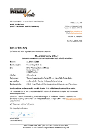 B&B Consulting GbR – Karwendelplatz 3 – D-85598 Baldham
                                                                                        B&B Consulting GbR
An die Redaktionen
Ressort: Gesundheit, Medizin, Marketing                                        Telefon: +49-(0)8106-37789-0
                                                                              Telefax: +49-(0)8106-37789-29

                                                                               Internet: www.medivendis.de
                                                                                 E-Mail: info@medivendis.de

                                                                                    Ust-IdNr: DE 129606642


                                                                                  Baldham, 28.09.2010



Seminar-Einladung
Wir freuen uns, Ihnen folgendes Seminar anbieten zu können:

                                        Pharmamarketing online!
                   Innovationen zwischen technisch Machbarem und rechtlich Möglichem

Termin:                   21. Oktober 2010
Seminarbeginn:            Donnerstag, 10:00 Uhr
Ort:                      Hotel Prinzregent an der Messe
                          Riemer Straße 350
                          81829 München
Inhalte:                  siehe Anhang
Referenten:               Thomas Bruggmann, Dr. Florian Meyer, Frank Füßl, Tobias Boltze
Veranstalter:             medivendis.de –Agentur für Gesundheitsmarketing
Seminargebühr:            690,00 € zzgl. MwSt. inkl. Seminargetränke, Mittagessen und Abendessen

Um Anmeldung wird gebeten bis zum 15. Oktober 2010 auf beiliegendem Anmeldeformular.
Die Teilnehmerzahl ist auf 25 Personen begrenzt. Die Plätze werden nach Eingang der schriftlichen
Anmeldung reserviert.
Wünschen Sie eine Übernachtung im Hotel Prinzregent an der Messe, bitten wir Sie darum, die
Zimmerreservierung selbst unter Tel.: +49 (0)89 945 39 0 oder per E-Mail unter messe@prinzregent.de
vorzunehmen.
Wir freuen uns auf Ihre Teilnahme

Mit freundlichen Grüßen,



___________________________
Tobias Boltze
Geschäftsführung
________________________________________________________________________________
                 Bankhaus Reuschel & Co. (BLZ 700 303 00) Konto-Nr: 10 10 669
               medivendis ist eine Dienstleistungsmarke der B&B Consulting GbR
 
