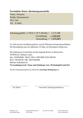 Persönliche Daten: (Rechnungsanschrift)
Name, Vorname:
Straße, Hausnummer:
PLZ, Ort:
Tel. , E-Mail:
Schulungsgebühr: 2.750 € (+19 % MwSt) = 3.272,50€
(Anzahlung) - 1.800,00€
Restzahlung = 1.472,50 €
Es wird um eine Anzahlung gebeten, um die Platzreservierung abzuschließen.
Die Restzahlung muss bis spätestens 10 Tage vor Kursbeginn erfolgt sein.
Die Zahlung/en ist/sind bitte auf das folgende Konto zu überweisen:
WOWbrows, Melanie Labes
Kto: 2520499000 / IBAN: DE14 1009 0000 2520 4990 00
BLZ: 100 900 00 / BIC: BEVODEBB
Berliner Volksbank eG
Verwendungszweck: Name und Schulungs- bzw. Workshoptitel und Ort
Der/die Schulungsteilnehmer/in erkennt die umseitigen Bedingungen an.
______________________ __________________________________________
Ort, Datum Unterschrift: Schulungsteilnehmer/in
Wowbrows uG Schulzendorfer Straße 26 Tel: 030/ 551 22 864 info@wowbrows.de
Inh. Melanie Labes 13467 Berlin www.wowbrows.de
 