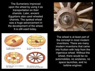 The Sumerians improved upon the wheel by using it as transportation on their chariots. Later, ancient Egyptians also used wheeled chariots. The spoked wheel was a huge advancement in the development of the wheel. It is still used today.  The wheel is at least part of the concept in most modern inventions. There are many modern inventions that came into fruition with help from the ingenious wheel. Without the wheel, there would be no automobiles, no airplanes, no space launches, and no turbine engines. 