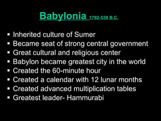 Babylonia  1792-539 B.C.   Inherited culture of Sumer Became seat of strong central government Great cultural and religious center Babylon became greatest city in the world Created the 60-minute hour Created a calendar with 12 lunar months Created advanced multiplication tables Greatest leader- Hammurabi 