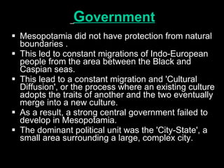 G overnment   Mesopotamia did not have protection from natural boundaries . This led to constant migrations of Indo-European people from the area between the Black and Caspian seas.  This lead to a constant migration and 'Cultural Diffusion', or the process where an existing culture adopts the traits of another and the two eventually merge into a new culture.  As a result, a strong central government failed to develop in Mesopotamia.  The dominant political unit was the 'City-State', a small area surrounding a large, complex city.   