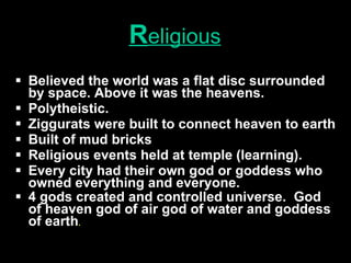 R eligious Believed the world was a flat disc surrounded by space. Above it was the heavens. Polytheistic. Ziggurats were built to connect heaven to earth Built of mud bricks Religious events held at temple (learning). Every city had their own god or goddess who owned everything and everyone. 4 gods created and controlled universe.  God of heaven god of air god of water and goddess of earth . 