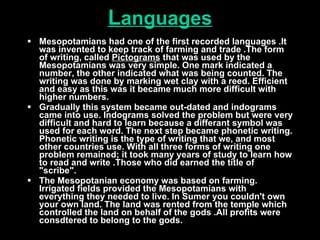 L anguages Mesopotamians had one of the first recorded languages .It was invented to keep track of farming and trade .The form of writing, called  Pictograms  that was used by the Mesopotamians was very simple. One mark indicated a number, the other indicated what was being counted. The writing was done by marking wet clay with a reed. Efficient and easy as this was it became much more difficult with higher numbers.  Gradually this system became out-dated and indograms came into use. Indograms solved the problem but were very difficult and hard to learn because a differant symbol was used for each word. The next step became phonetic writing. Phonetic writing is the type of writing that we, and most other countries use. With all three forms of writing one problem remained; it took many years of study to learn how to read and write .Those who did earned the title of "scribe".  The Mesopotanian economy was based on farming. Irrigated fields provided the Mesopotamians with everything they needed to live. In Sumer you couldn't own your own land. The land was rented from the temple which controlled the land on behalf of the gods .All profits were consdtered to belong to the gods.  