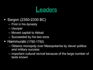 L eaders Sargon (2350-2330 BC) First in his dynasty Usurper Moved capital to Akkad Succeeded by his two sons Hammurabi  (1792-1750) Obtains monopoly over Mesopotamia by clever politics and military success important cultural revival because of the large number of texts known 