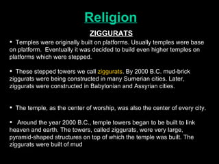 Religion Temples were originally built on platforms. Usually temples were base on platform.  Eventually it was decided to build even higher temples on platforms which were stepped.  These stepped towers we call  ziggurats . By 2000 B.C. mud-brick  ziggurats were being constructed in many Sumerian cities. Later, ziggurats were constructed in Babylonian and Assyrian cities.  The temple, as the center of worship, was also the center of every city. Around the year 2000 B.C., temple towers began to be built to link heaven and earth. The towers, called ziggurats, were very large, pyramid-shaped structures on top of which the temple was built. The ziggurats were built of mud ZIGGURATS 