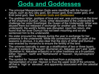 G ods and  G oddesses The principal Mesopotamian Gods were identified with the forces of nature, such as Anu (sky god), Sin (moon god), Enki (water god), and Enlil (wind god). See  Sumerian Gods and Goddesses   The goddess Ishtar, goddess of love and war, was portrayed as the lover of the shepherd Dumuzi. Once, Ishtar descended to the underworld to challenge her sister Ereshkigal, the Queen of the Underworld. Ishtar was abused there but released in exchange for another god. While in the underworld, the world's fertility was disrupted. Upon her return, she found that her lover Dumuzi had not been mourning and so she sentenced him to the underworld.  His sister procured his release during the year in exchange for her presence in the underworld. While the connections with the cycle of the seasons is obvious, it is also clear that the story of Ishtar and Dumuzi was enacted by monarchs to ensure the fertility of the land.  The universe basically is seen as a stratification of two or three layers. Usually it consists of `heaven' (Sumerian an, Akkadian am*) and `earth' (Sumerian ki, Akkadian erSetum) or in other traditions as a tri-partition, either: 'heaven', 'earth' and 'Netherworld' or 'heaven', 'sky/atmosphere' and 'earth'.  The symbol for `heaven' AN has evolved from a pictographic representation of a star. Heaven is thus the upper level of the universe, all that is `high' or `elevated', and apparently associated with the celestial sphere.  