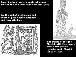 The statue of the god Marduk with his dragon, from a Babylonian cylinder seal.  Marduk killed Tiamat. Apsu: the fresh waters (male principle) Tiamat: the salt waters (female principle) Ea, the god of intelligence and wisdom, puts Apsu in a trance and then kills him. 