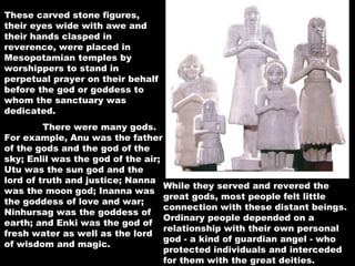 These carved stone figures, their eyes wide with awe and their hands clasped in reverence, were placed in Mesopotamian temples by worshippers to stand in perpetual prayer on their behalf before the god or goddess to whom the sanctuary was dedicated.    There were many gods.  For example, Anu was the father of the gods and the god of the sky; Enlil was the god of the air; Utu was the sun god and the lord of truth and justice; Nanna was the moon god; Inanna was the goddess of love and war; Ninhursag was the goddess of earth; and Enki was the god of fresh water as well as the lord of wisdom and magic.    While they served and revered the great gods, most people felt little connection with these distant beings. Ordinary people depended on a relationship with their own personal god - a kind of guardian angel - who protected individuals and interceded for them with the great deities.   