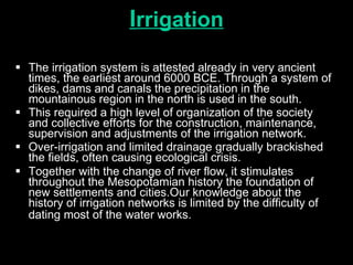 I rrigation The irrigation system is attested already in very ancient times, the earliest around 6000 BCE. Through a system of dikes, dams and canals the precipitation in the mountainous region in the north is used in the south.  This required a high level of organization of the society and collective efforts for the construction, maintenance, supervision and adjustments of the irrigation network.  Over-irrigation and limited drainage gradually brackished the fields, often causing ecological crisis.  Together with the change of river flow, it stimulates throughout the Mesopotamian history the foundation of new settlements and cities.Our knowledge about the history of irrigation networks is limited by the difficulty of dating most of the water works.   