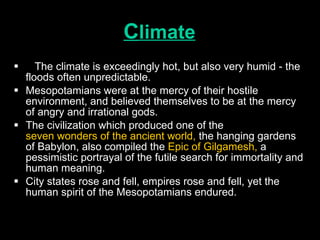 C limate The climate is exceedingly hot, but also very humid - the floods often unpredictable.  Mesopotamians were at the mercy of their hostile environment, and believed themselves to be at the mercy of angry and irrational gods.  The civilization which produced one of the  seven wonders of the ancient world,  the hanging gardens of Babylon, also compiled the  Epic of Gilgamesh,  a pessimistic portrayal of the futile search for immortality and human meaning.  City states rose and fell, empires rose and fell, yet the human spirit of the Mesopotamians endured.   