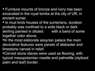Furniture mounts of bronze and ivory has been excavated in the royal tombs at the city of UR, in ancient sumer. in mud brick houses of the sumerians, duration probably was confined to a wide black or dark  skirting painted in diluted  with a band of some together color above. In the most elaborate assyrian palace the main decorative features were panels of alabaster and limestone carved in relief. Carved stone slaves were used as flooring, with typical mesopotamian rosetle and palmettle (stylized palm and leaf) border. 