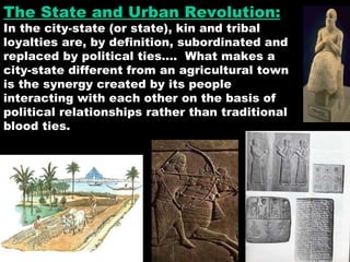 The State and Urban Revolution: In the city-state (or state), kin and tribal loyalties are, by definition, subordinated and replaced by political ties….  What makes a city-state different from an agricultural town is the synergy created by its people interacting with each other on the basis of political relationships rather than traditional blood ties. 