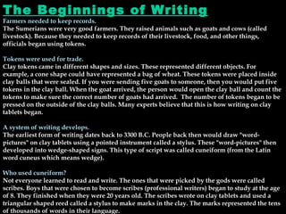 The Beginnings of Writing Farmers needed to keep records. The Sumerians were very good farmers. They raised animals such as goats and cows (called livestock). Because they needed to keep records of their livestock, food, and other things, officials began using tokens. Tokens were used for trade. Clay tokens came in different shapes and sizes. These represented different objects. For example, a cone shape could have represented a bag of wheat. These tokens were placed inside clay balls that were sealed. If you were sending five goats to someone, then you would put five tokens in the clay ball. When the goat arrived, the person would open the clay ball and count the tokens to make sure the correct number of goats had arrived.  The number of tokens began to be pressed on the outside of the clay balls. Many experts believe that this is how writing on clay tablets began. A system of writing develops. The earliest form of writing dates back to 3300 B.C. People back then would draw "word-pictures" on clay tablets using a pointed instrument called a stylus. These "word-pictures" then developed into wedge-shaped signs. This type of script was called cuneiform (from the Latin word cuneus which means wedge). Who used cuneiform? Not everyone learned to read and write. The ones that were picked by the gods were called scribes. Boys that were chosen to become scribes (professional writers) began to study at the age of 8. They finished when they were 20 years old. The scribes wrote on clay tablets and used a triangular shaped reed called a stylus to make marks in the clay. The marks represented the tens of thousands of words in their language. 