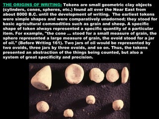 THE ORIGINS OF WRITING:  Tokens are small geometric clay objects (cylinders, cones, spheres, etc.) found all over the Near East from about 8000 B.C. until the development of writing.  The earliest tokens were simple shapes and were comparatively unadorned; they stood for basic agricultural commodities such as grain and sheep. A specific shape of token always represented a specific quantity of a particular item. For example, "the cone ... stood for a small measure of grain, the sphere represented a large measure of grain, the ovoid stood for a jar of oil." (Before Writing 161). Two jars of oil would be represented by two ovoids, three jars by three ovoids, and so on. Thus, the tokens presented an abstraction of the things being counted, but also a system of great specificity and precision.  