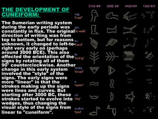 THE DEVELOPMENT OF CUNEIFORM:  The Sumerian writing system during the early periods was constantly in flux. The original direction of writing was from top to bottom, but for reasons unknown, it changed to left-to-right very early on (perhaps around 3000 BCE). This also affected the orientation of the signs by rotating all of them 90° counterclockwise. Another change in this early system involved the "style" of the signs. The early signs were more "linear" in that the strokes making up the signs were lines and curves. But starting after 3000 BC, these strokes started to evolve into wedges, thus changing the visual style of the signs from linear to "cuneiform".   