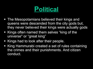 P olitical The Mesopotamians believed their kings and queens were descended from the city gods but, they never believed their kings were actually gods Kings often named them selves “king of the universe" or “great king” Kings had to look after their people. King Hammurabi created a set of rules containing the crimes and their punishments. And citizen conduct. 